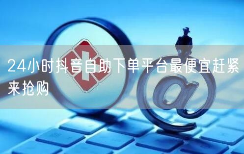 24小时抖音自助下单平台最便宜赶紧来抢购