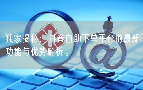 独家揭秘：抖音自助下单平台的最新功能与优势解析。