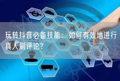 玩转抖音必备技能：如何有效地进行真人刷评论？