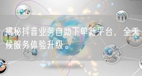 揭秘抖音业务自助下单新平台，全天候服务体验升级。