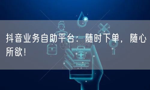 抖音业务自助平台：随时下单，随心所欲！