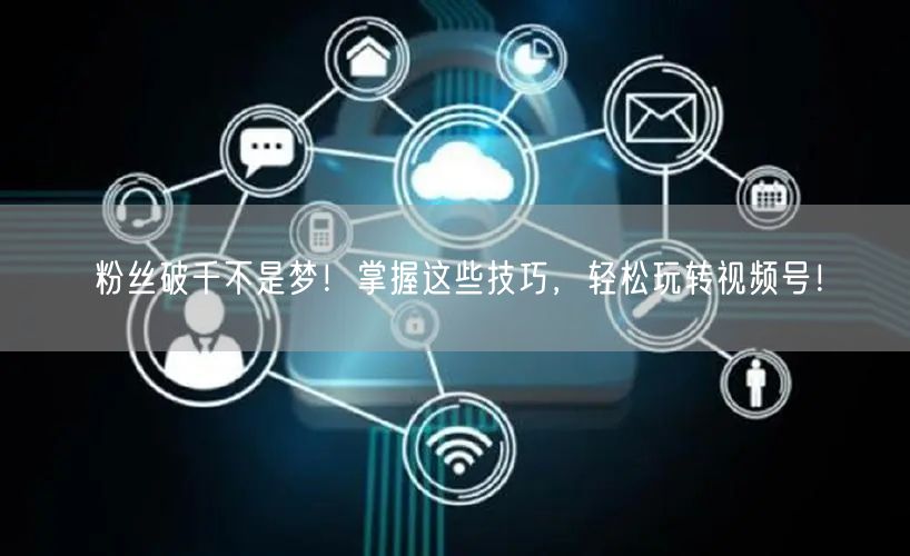 粉丝破千不是梦!掌握这些技巧,轻松玩转视频号!