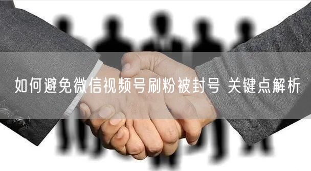 如何避免微信视频号刷粉被封号 关键点解析