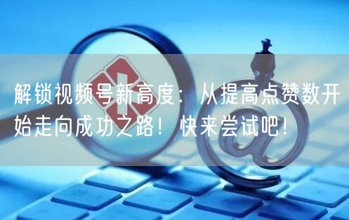 解锁视频号新高度：从提高点赞数开始走向成功之路！快来尝试吧！